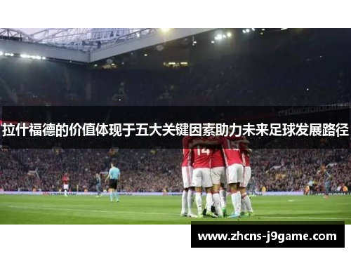 拉什福德的价值体现于五大关键因素助力未来足球发展路径 拉什福德的价值体现于五大关键因素助力未来足球发展路径