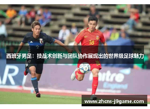 西班牙男足:技战术创新与团队协作展现出的世界级足球魅力 西班牙男足:技战术创新与团队协作展现出的世界级足球魅力
