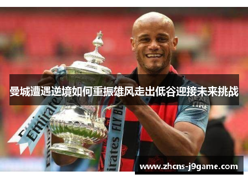曼城遭遇逆境如何重振雄风走出低谷迎接未来挑战