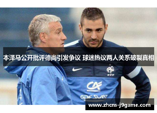 本泽马公开批评德尚引发争议 球迷热议两人关系破裂真相 本泽马公开批评德尚引发争议 球迷热议两人关系破裂真相