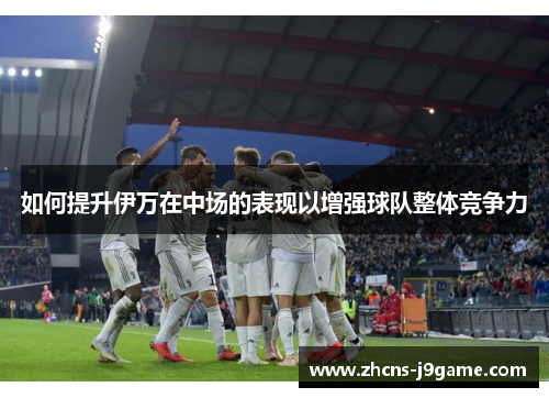 如何提升伊万在中场的表现以增强球队整体竞争力