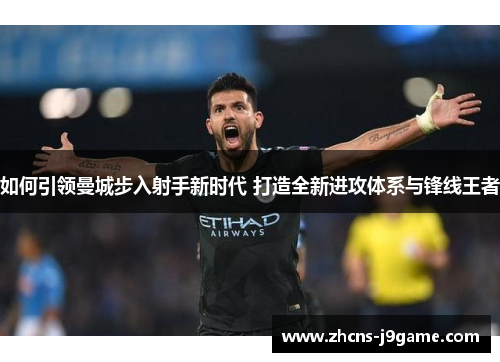 如何引领曼城步入射手新时代 打造全新进攻体系与锋线王者 如何引领曼城步入射手新时代 打造全新进攻体系与锋线王者