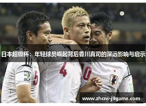 日本超级杯:年轻球员崛起背后香川真司的深远影响与启示 日本超级杯:年轻球员崛起背后香川真司的深远影响与启示