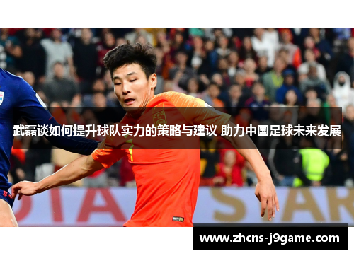 武磊谈如何提升球队实力的策略与建议 助力中国足球未来发展