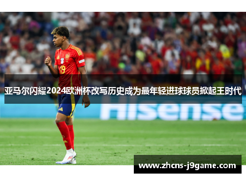 亚马尔闪耀2024欧洲杯改写历史成为最年轻进球球员掀起王时代 亚马尔闪耀2024欧洲杯改写历史成为最年轻进球球员掀起王时代