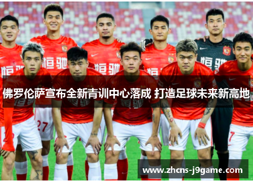 佛罗伦萨宣布全新青训中心落成 打造足球未来新高地 佛罗伦萨宣布全新青训中心落成 打造足球未来新高地