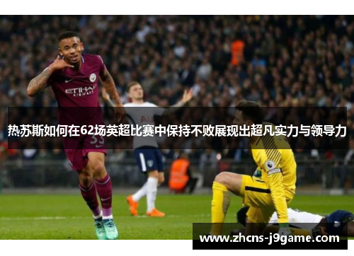 热苏斯如何在62场英超比赛中保持不败展现出超凡实力与领导力 热苏斯如何在62场英超比赛中保持不败展现出超凡实力与领导力